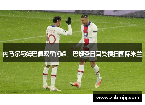 内马尔与姆巴佩双星闪耀，巴黎圣日耳曼横扫国际米兰